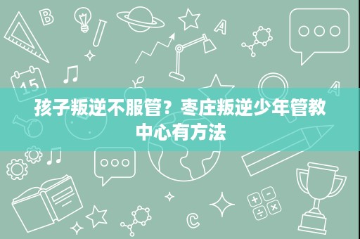 孩子叛逆不服管?枣庄叛逆少年管教中心有方法 孩子叛逆不服管?枣庄叛逆少年管教中心有方法