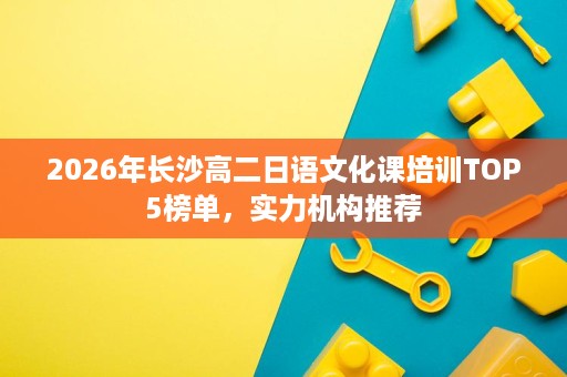 2026年长沙高二日语文化课培训TOP5榜单，实力机构推荐