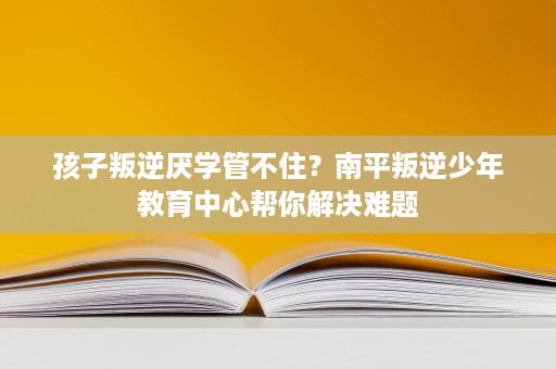 孩子叛逆厌学管不住?南平叛逆少年教育中心帮你解决难题 孩子叛逆厌学管不住?南平叛逆少年教育中心帮你解决难题