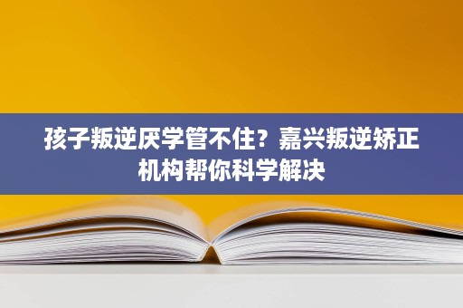 孩子叛逆厌学管不住?嘉兴叛逆矫正机构帮你科学解决 孩子叛逆厌学管不住?嘉兴叛逆矫正机构帮你科学解决