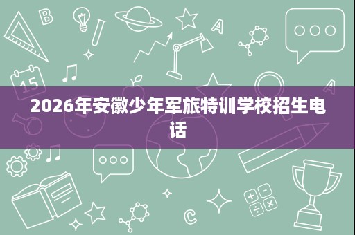 2026年安徽少年军旅特训学校招生电话 2026年安徽少年军旅特训学校招生电话