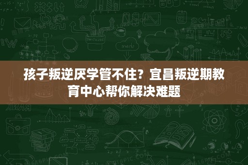 孩子叛逆厌学管不住?宜昌叛逆期教育中心帮你解决难题 孩子叛逆厌学管不住?宜昌叛逆期教育中心帮你解决难题