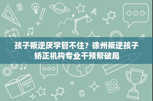 孩子叛逆厌学管不住?徐州叛逆孩子矫正机构专业干预帮破局 孩子叛逆厌学管不住?徐州叛逆孩子矫正机构专业干预帮破局