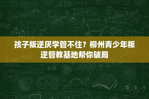 孩子叛逆厌学管不住？柳州青少年叛逆管教基地帮你破局