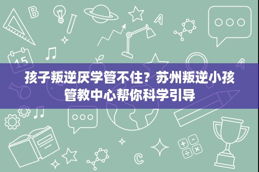 孩子叛逆厌学管不住?苏州叛逆小孩管教中心帮你科学引导 孩子叛逆厌学管不住?苏州叛逆小孩管教中心帮你科学引导