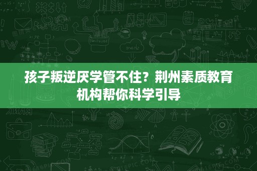 孩子叛逆厌学管不住?荆州素质教育机构帮你科学引导 孩子叛逆厌学管不住?荆州素质教育机构帮你科学引导