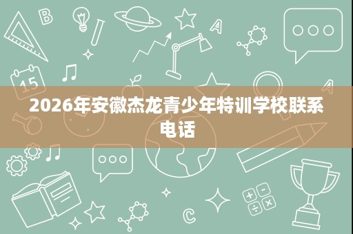 2026年安徽杰龙青少年特训学校联系电话 2026年安徽杰龙青少年特训学校联系电话