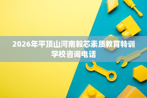 2026年平顶山河南毅芯素质教育特训学校咨询电话 2026年平顶山河南毅芯素质教育特训学校咨询电话