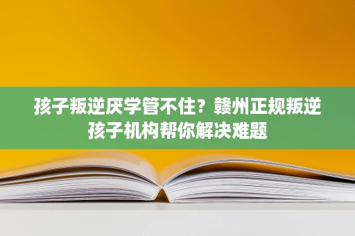 孩子叛逆厌学管不住？赣州正规叛逆孩子机构帮你解决难题
