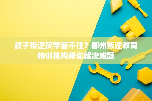 孩子叛逆厌学管不住？郴州叛逆教育特训机构帮你解决难题