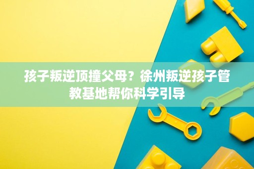 孩子叛逆顶撞父母?徐州叛逆孩子管教基地帮你科学引导 孩子叛逆顶撞父母?徐州叛逆孩子管教基地帮你科学引导