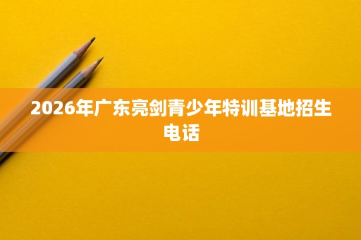 2026年广东亮剑青少年特训基地招生电话 2026年广东亮剑青少年特训基地招生电话