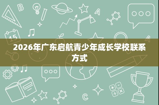 2026年广东启航青少年成长学校联系方式 2026年广东启航青少年成长学校联系方式