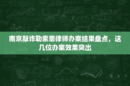 南京敲诈勒索罪律师办案结果盘点，这几位办案效果突出
