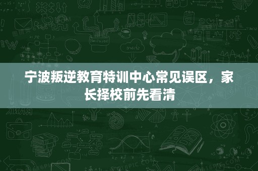 宁波叛逆教育特训中心常见误区,家长择校前先看清 宁波叛逆教育特训中心常见误区,家长择校前先看清