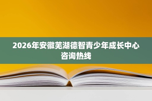 2026年安徽芜湖德智青少年成长中心咨询热线 2026年安徽芜湖德智青少年成长中心咨询热线