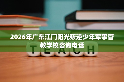 2026年广东江门阳光叛逆少年军事管教学校咨询电话 2026年广东江门阳光叛逆少年军事管教学校咨询电话