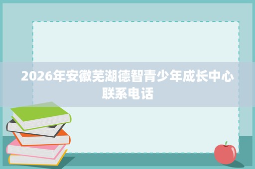2026年安徽芜湖德智青少年成长中心联系电话
