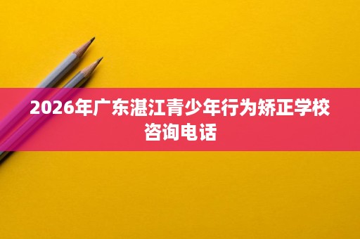 2026年广东湛江青少年行为矫正学校咨询电话