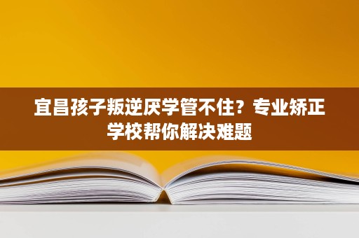 宜昌孩子叛逆厌学管不住?专业矫正学校帮你解决难题 宜昌孩子叛逆厌学管不住?专业矫正学校帮你解决难题