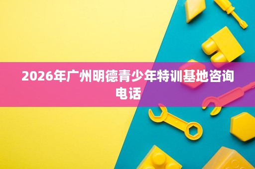 2026年广州明德青少年特训基地咨询电话 2026年广州明德青少年特训基地咨询电话