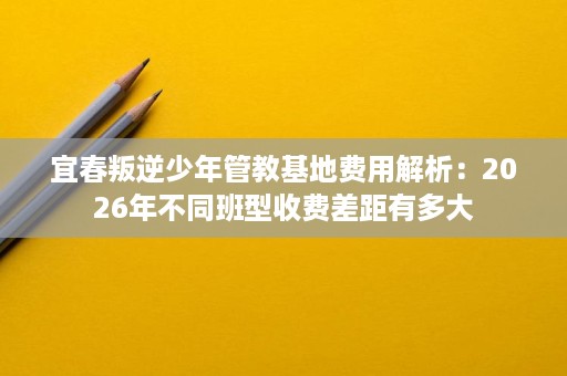 宜春叛逆少年管教基地费用解析:2026年不同班型收费差距有多大 宜春叛逆少年管教基地费用解析:2026年不同班型收费差距有多大
