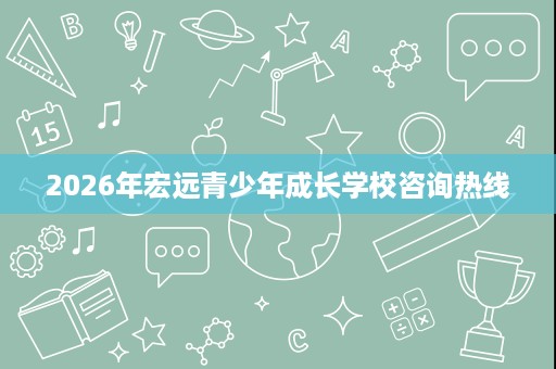 2026年宏远青少年成长学校咨询热线 2026年宏远青少年成长学校咨询热线