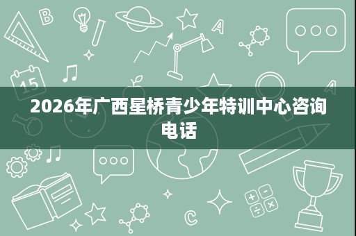 2026年广西星桥青少年特训中心咨询电话 2026年广西星桥青少年特训中心咨询电话