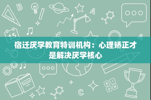 宿迁厌学教育特训机构:心理矫正才是解决厌学核心 宿迁厌学教育特训机构:心理矫正才是解决厌学核心