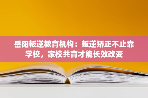 岳阳叛逆教育机构:叛逆矫正不止靠学校,家校共育才能长效改变 岳阳叛逆教育机构:叛逆矫正不止靠学校,家校共育才能长效改变