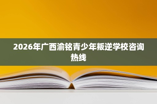 2026年广西渝铭青少年叛逆学校咨询热线 2026年广西渝铭青少年叛逆学校咨询热线