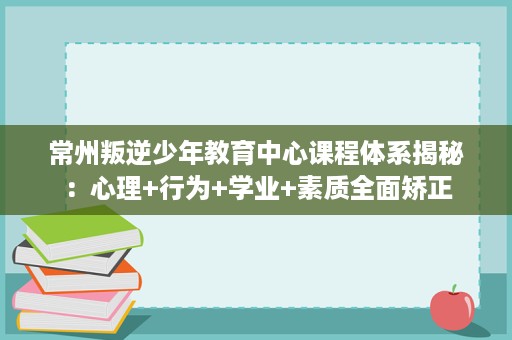 常州叛逆少年教育中心课程体系揭秘:心理+行为+学业+素质全面矫正 常州叛逆少年教育中心课程体系揭秘:心理+行为+学业+素质全面矫正