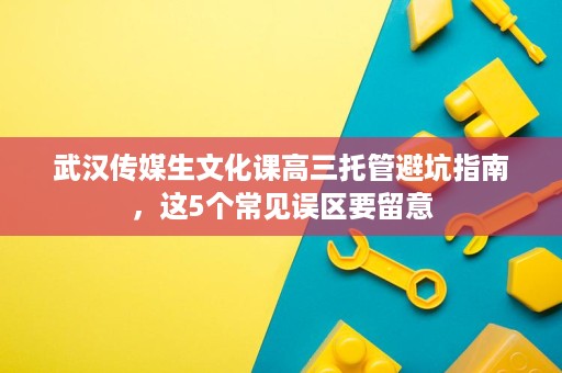 武汉传媒生文化课高三托管避坑指南，这5个常见误区要留意