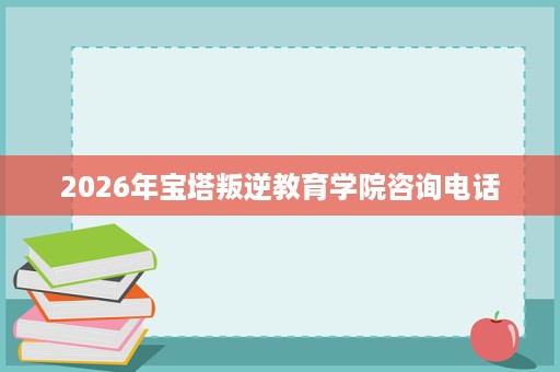 2026年宝塔叛逆教育学院咨询电话 2026年宝塔叛逆教育学院咨询电话