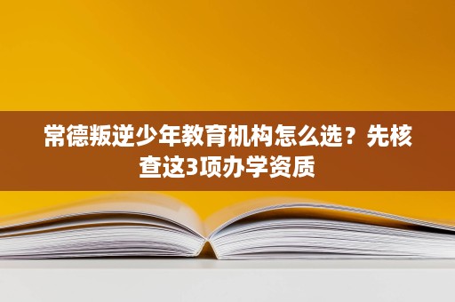 常德叛逆少年教育机构怎么选?先核查这3项办学资质 常德叛逆少年教育机构怎么选?先核查这3项办学资质