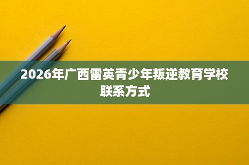 2026年广西雷英青少年叛逆教育学校联系方式 2026年广西雷英青少年叛逆教育学校联系方式