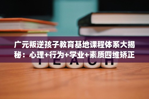 广元叛逆孩子教育基地课程体系大揭秘:心理+行为+学业+素质四维矫正 广元叛逆孩子教育基地课程体系大揭秘:心理+行为+学业+素质四维矫正