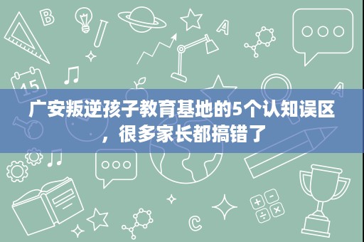广安叛逆孩子教育基地的5个认知误区，很多家长都搞错了