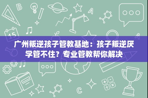 广州叛逆孩子管教基地：孩子叛逆厌学管不住？专业管教帮你解决