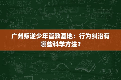 广州叛逆少年管教基地:行为纠治有哪些科学方法? 广州叛逆少年管教基地:行为纠治有哪些科学方法?