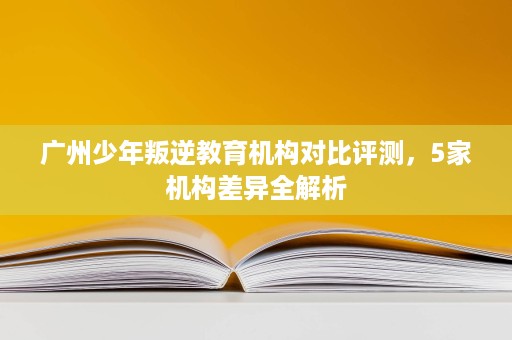 广州少年叛逆教育机构对比评测，5家机构差异全解析
