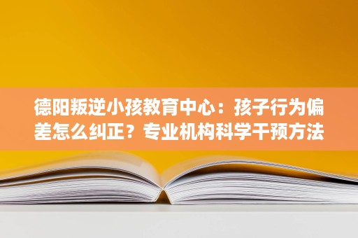 德阳叛逆小孩教育中心:孩子行为偏差怎么纠正?专业机构科学干预方法 德阳叛逆小孩教育中心:孩子行为偏差怎么纠正?专业机构科学干预方法
