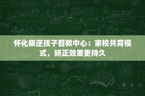 怀化叛逆孩子管教中心:家校共育模式,矫正效果更持久 怀化叛逆孩子管教中心:家校共育模式,矫正效果更持久