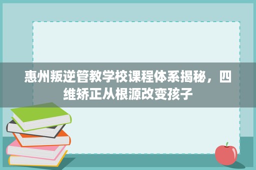 惠州叛逆管教学校课程体系揭秘,四维矫正从根源改变孩子 惠州叛逆管教学校课程体系揭秘,四维矫正从根源改变孩子