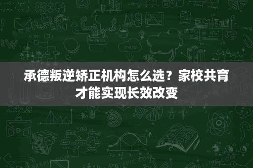 承德叛逆矫正机构怎么选？家校共育才能实现长效改变