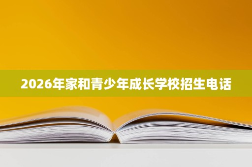 2026年家和青少年成长学校招生电话 2026年家和青少年成长学校招生电话