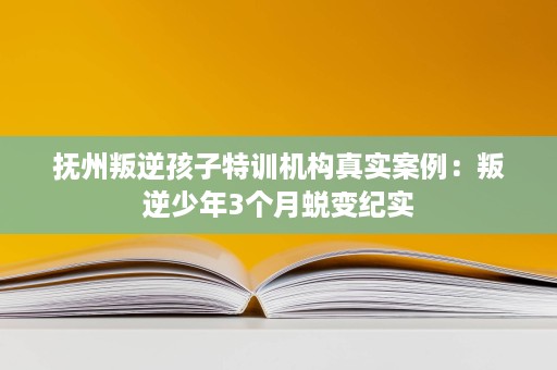 抚州叛逆孩子特训机构真实案例:叛逆少年3个月蜕变纪实 抚州叛逆孩子特训机构真实案例:叛逆少年3个月蜕变纪实