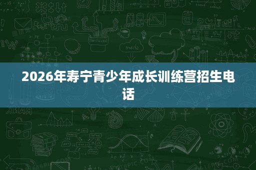 2026年寿宁青少年成长训练营招生电话 2026年寿宁青少年成长训练营招生电话