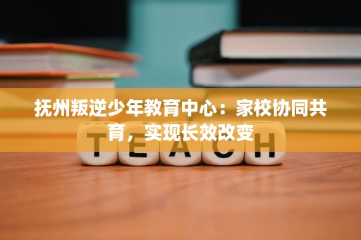 抚州叛逆少年教育中心：家校协同共育，实现长效改变