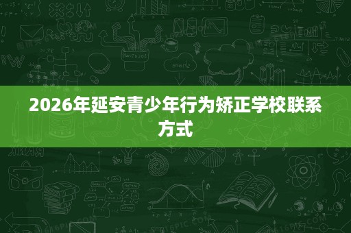 2026年延安青少年行为矫正学校联系方式 2026年延安青少年行为矫正学校联系方式